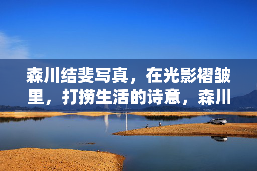 森川结斐写真，在光影褶皱里，打捞生活的诗意，森川结斐写真，在光影褶皱打捞生活诗意
