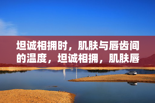 坦诚相拥时，肌肤与唇齿间的温度，坦诚相拥，肌肤唇齿的温度