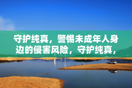 守护纯真，警惕未成年人身边的侵害风险，守护纯真，警惕未成年人身边的侵害风险