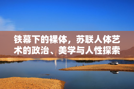 铁幕下的裸体，苏联人体艺术的政治、美学与人性探索，铁幕下的裸体，苏联人体艺术的政治、美学与人性探索