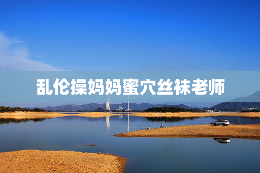 乱伦操妈妈蜜穴丝袜老师