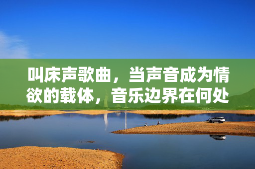 叫床声歌曲，当声音成为情欲的载体，音乐边界在何处？叫床声歌曲，情欲载体的音乐边界之问？