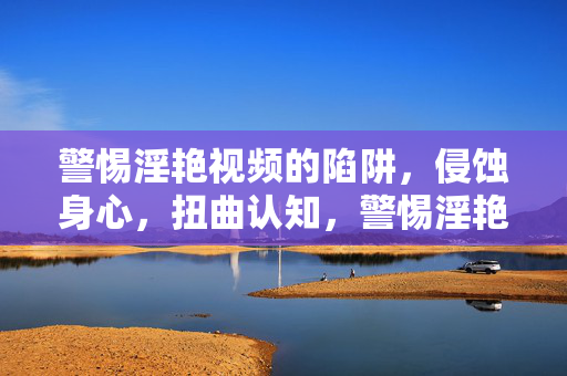 警惕淫艳视频的陷阱，侵蚀身心，扭曲认知，警惕淫艳视频陷阱，身心侵蚀与认知扭曲