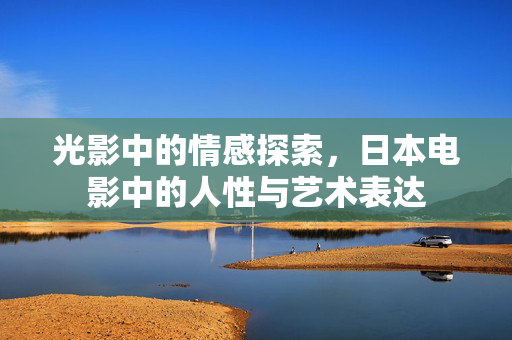 光影中的情感探索，日本电影中的人性与艺术表达