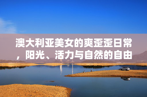 澳大利亚美女的爽歪歪日常，阳光、活力与自然的自由交响