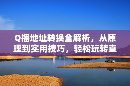Q播地址转换全解析，从原理到实用技巧，轻松玩转直播链接互通