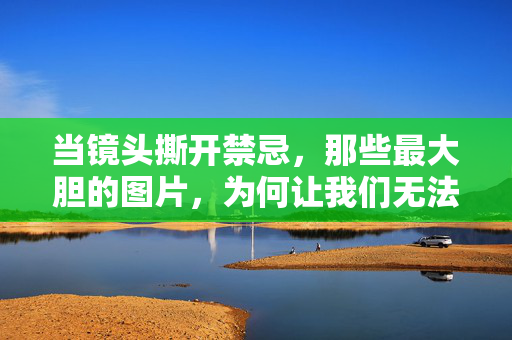 当镜头撕开禁忌，那些最大胆的图片，为何让我们无法移开目光？镜头撕开禁忌，大胆图片的致命吸引力