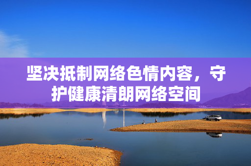 坚决抵制网络色情内容，守护健康清朗网络空间