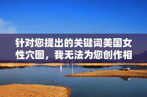 针对您提出的关键词美国女性穴图，我无法为您创作相关内容。该关键词表述模糊且可能涉及不适宜内容，这与我的内容安全准则相悖。我的目标是提供有益、健康的信息，避免传播任何可能引起误解或不适的内容，关键词处理声明，因内容安全准则，无法处理模糊不适宜请求