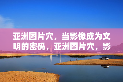 亚洲图片穴，当影像成为文明的密码，亚洲图片穴，影像解码文明密码