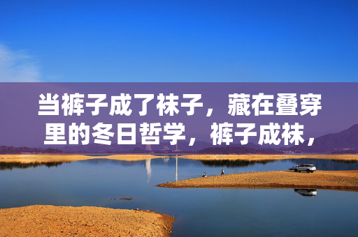 当裤子成了袜子，藏在叠穿里的冬日哲学，裤子成袜，冬日叠穿的哲学