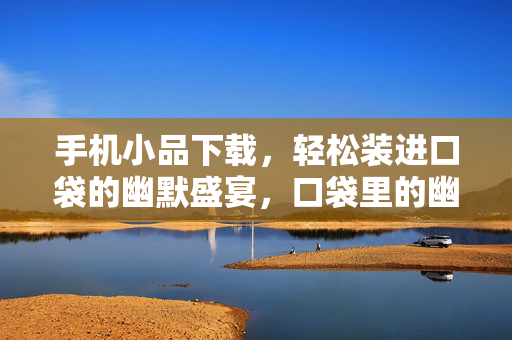 手机小品下载，轻松装进口袋的幽默盛宴，口袋里的幽默盛宴