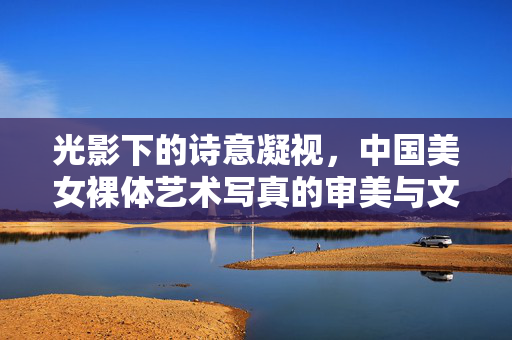 光影下的诗意凝视，中国美女裸体艺术写真的审美与文化探微，光影诗韵，中国裸体艺术写真的审美文化探微