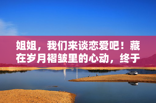 姐姐，我们来谈恋爱吧！藏在岁月褶皱里的心动，终于敢说出口，姐姐，岁月褶皱里的心动，终于敢说出口