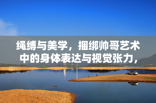 绳缚与美学，捆绑帅哥艺术中的身体表达与视觉张力，绳缚美学，男性身体的视觉张力