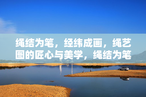 绳结为笔，经纬成画，绳艺图的匠心与美学，绳结为笔经纬画，匠心绳艺蕴美学