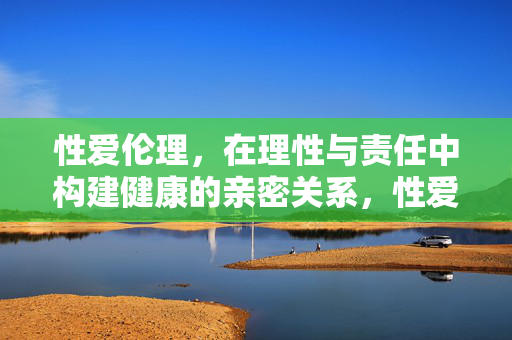 性爱伦理，在理性与责任中构建健康的亲密关系，性爱伦理，以理性与责任构建健康亲密关系