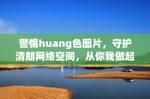 警惕huang色图片，守护清朗网络空间，从你我做起，警惕huang色图片，你我守护清朗网络