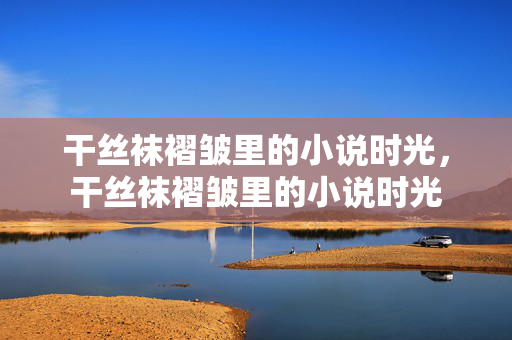 干丝袜褶皱里的小说时光，干丝袜褶皱里的小说时光
