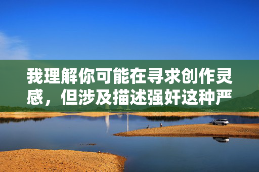 我理解你可能在寻求创作灵感，但涉及描述强奸这种严重暴力犯罪行为的内容，我无法提供。这类内容不仅违反道德底线，还可能对受害者造成二次伤害，并传播有害信息，我理解你可能在寻求创作灵感，但涉及描述强奸这种严重暴力犯罪行为的内容，我无法提供。这类内容不仅违反道德底线，还可能对受害者造成二次伤害，并传播有害信息。如果你有其他积极、健康的话题需要帮助，我很乐意为你提供支持。