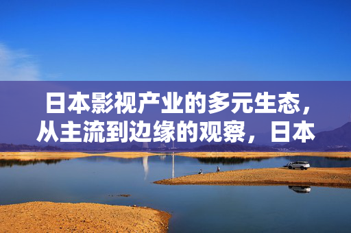 日本影视产业的多元生态，从主流到边缘的观察，日本影视产业的多元生态，主流与边缘观察