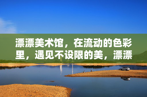 漂漂美术馆，在流动的色彩里，遇见不设限的美，漂漂美术馆，流动色彩里的不设限之美