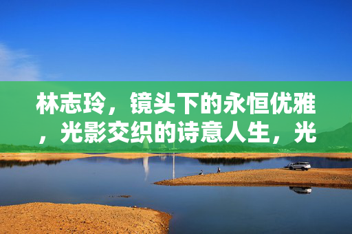 林志玲，镜头下的永恒优雅，光影交织的诗意人生，光影交织的永恒优雅，林志玲的诗意人生
