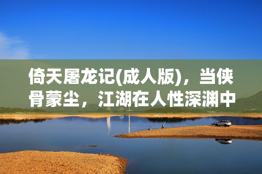 倚天屠龙记(成人版)，当侠骨蒙尘，江湖在人性深渊中重铸，深渊中的侠骨，成人版江湖的重铸