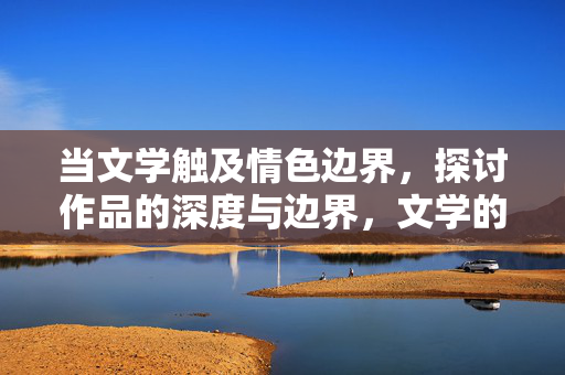 当文学触及情色边界，探讨作品的深度与边界，文学的情色边界，深度与边界的思辨