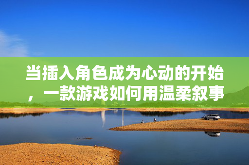 当插入角色成为心动的开始，一款游戏如何用温柔叙事连接玩家与角色，温柔叙事，游戏插入角色的心动连接