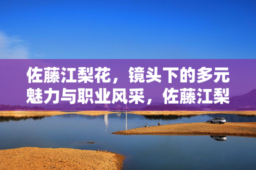 佐藤江梨花，镜头下的多元魅力与职业风采，佐藤江梨花，镜头下的多元魅力与职业风采
