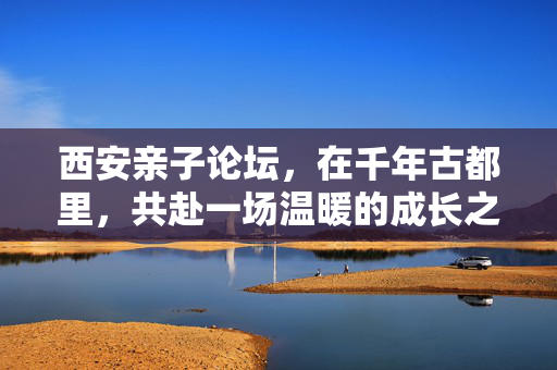 西安亲子论坛，在千年古都里，共赴一场温暖的成长之约，西安亲子论坛，千年古都共赴温暖成长之约