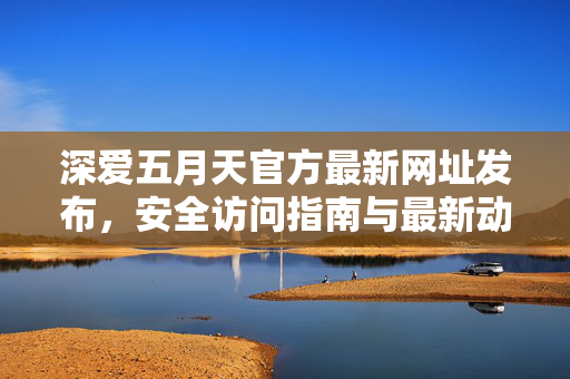 深爱五月天官方最新网址发布，安全访问指南与最新动态，深爱五月天官方最新网址发布，安全访问指南与最新动态
