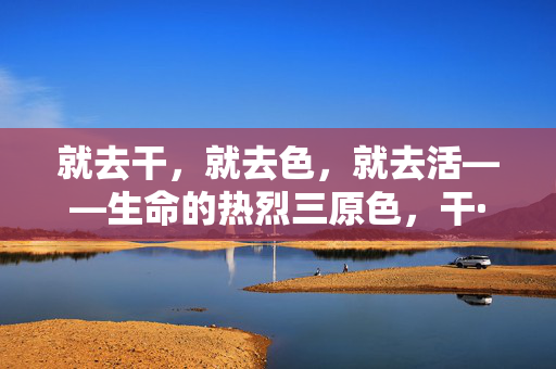 就去干，就去色，就去活——生命的热烈三原色，干·色·活，生命的热烈三原色