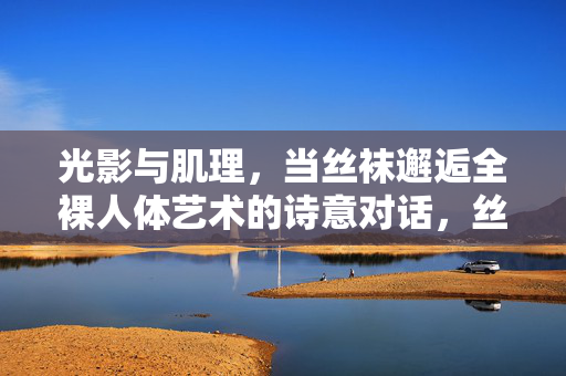 光影与肌理，当丝袜邂逅全裸人体艺术的诗意对话，丝袜邂逅全裸人体艺术，光影肌理的诗意对话