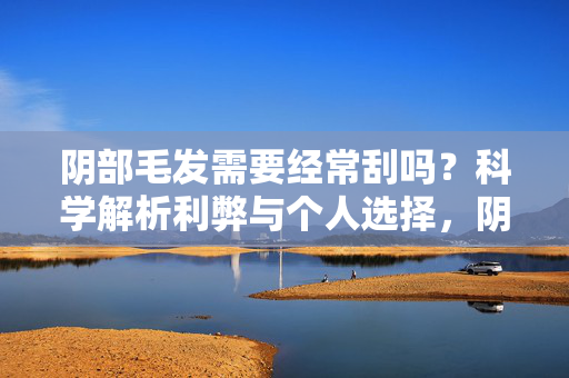 阴部毛发需要经常刮吗？科学解析利弊与个人选择，阴部毛发需常刮吗？科学解析利弊与个人选择