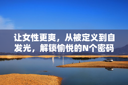 让女性更爽，从被定义到自发光，解锁愉悦的N个密码，从被定义到自发光，解锁女性愉悦的密码