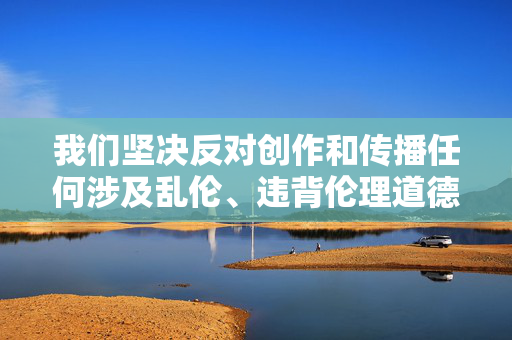 我们坚决反对创作和传播任何涉及乱伦、违背伦理道德的内容。此类主题不仅严重违反社会公序良俗，更会对家庭关系和社会稳定造成极大的负面影响，属于法律法规和道德准则所严厉禁止的行为，坚决反对创作传播乱伦违背伦理内容