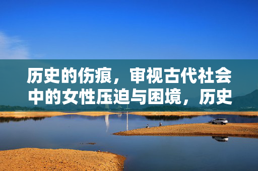 历史的伤痕，审视古代社会中的女性压迫与困境，历史伤痕，古代女性压迫与困境