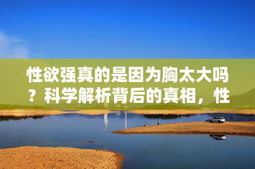性欲强真的是因为胸太大吗？科学解析背后的真相，性欲强与胸大有关？科学解析背后的真相