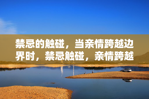 禁忌的触碰，当亲情跨越边界时，禁忌触碰，亲情跨越边界
