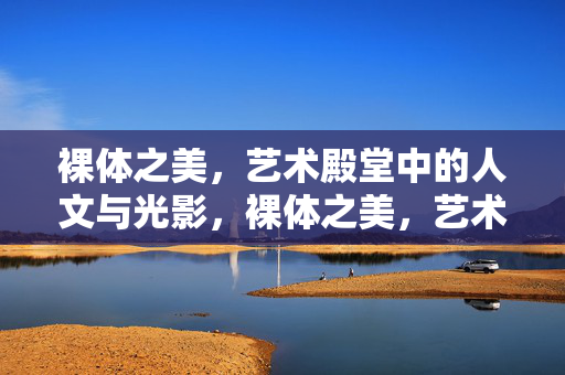 裸体之美，艺术殿堂中的人文与光影，裸体之美，艺术殿堂的人文光影