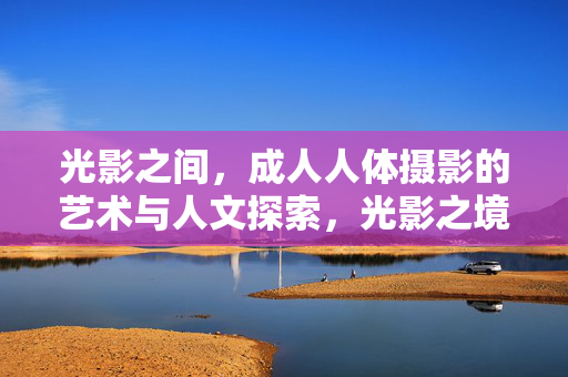 光影之间，成人人体摄影的艺术与人文探索，光影之境，成人人体摄影的艺术与人文