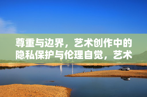 尊重与边界，艺术创作中的隐私保护与伦理自觉，艺术创作中的尊重与边界，隐私保护与伦理自觉