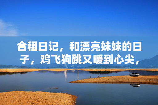 合租日记，和漂亮妹妹的日子，鸡飞狗跳又暖到心尖，合租日记，和漂亮妹妹的鸡飞狗跳，暖到心尖
