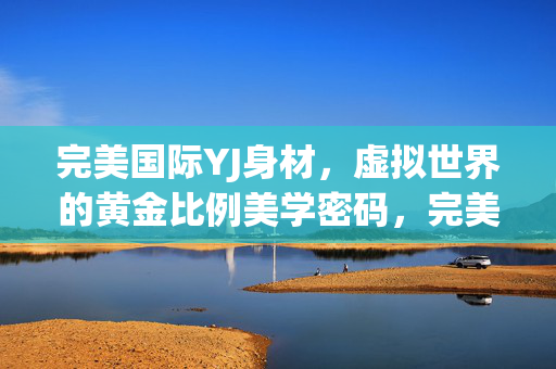 完美国际YJ身材，虚拟世界的黄金比例美学密码，完美国际YJ身材，虚拟世界的黄金比例美学密码