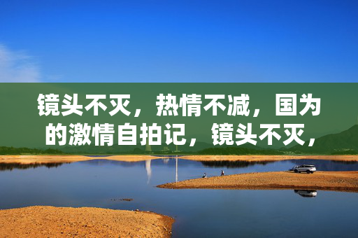 镜头不灭，热情不减，国为的激情自拍记，镜头不灭，热情不减，国为的激情自拍记