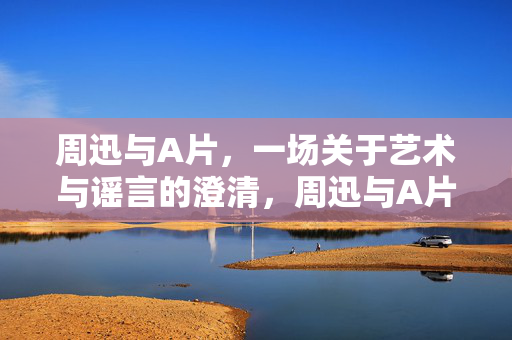 周迅与A片，一场关于艺术与谣言的澄清，周迅与A片，艺术谣言的澄清
