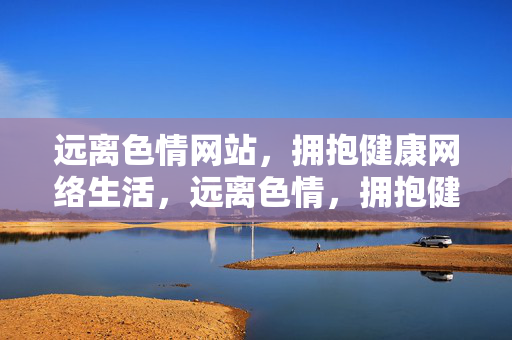 远离色情网站，拥抱健康网络生活，远离色情，拥抱健康网络生活