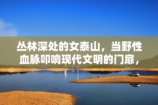 丛林深处的女泰山，当野性血脉叩响现代文明的门扉，女泰山，野性血脉叩响文明之门